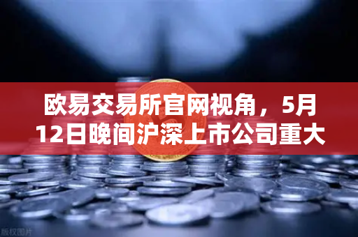 欧易交易所官网视角，5月12日晚间沪深上市公司重大事项公告最新快递，涉币概念股东态解析