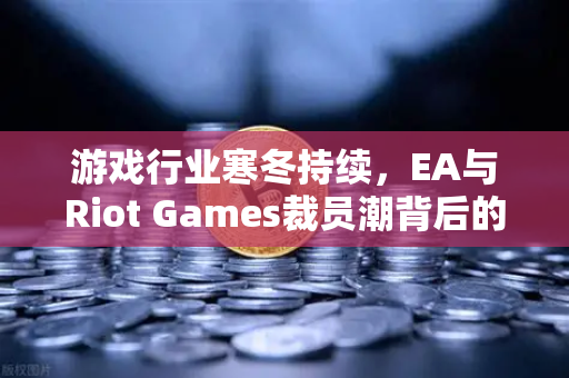 游戏行业寒冬持续，EA与Riot Games裁员潮背后的行业变局