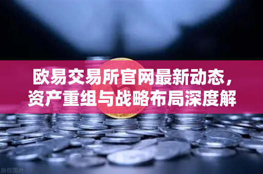 欧易交易所官网最新动态，资产重组与战略布局深度解析