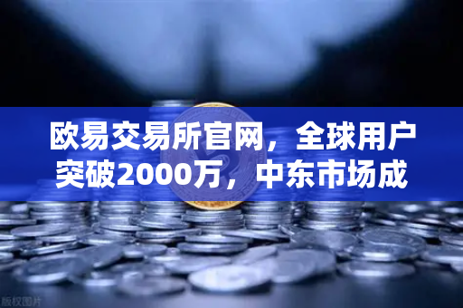 欧易交易所官网，全球用户突破2000万，中东市场成增长新引擎