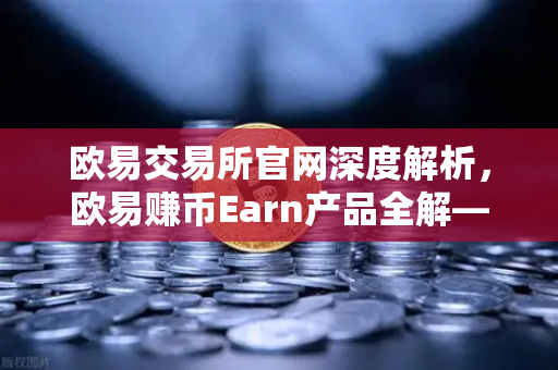 欧易交易所官网深度解析，欧易赚币Earn产品全解—活期、定期与DeFi挖矿的核心区别