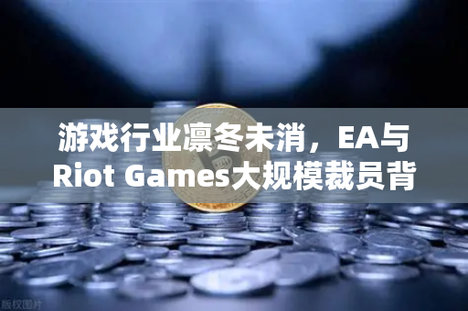 游戏行业凛冬未消，EA与Riot Games大规模裁员背后的深层逻辑与未来展望
