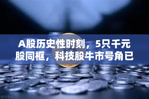 A股历史性时刻，5只千元股同框，科技股牛市号角已吹响？