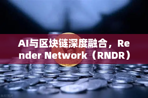 AI与区块链深度融合，Render Network（RNDR）引领去中心化算力新纪元