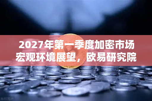 2027年第一季度加密市场宏观环境展望，欧易研究院深度解析