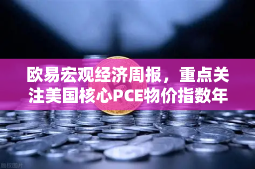 欧易宏观经济周报，重点关注美国核心PCE物价指数年率—全球市场波动下的投资风向标