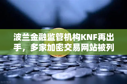 波兰金融监管机构KNF再出手，多家加密交易网站被列入警告名单，欧易交易所合规引关注