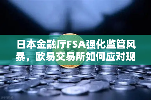 日本金融厅FSA强化监管风暴，欧易交易所如何应对现场检查与用户保护新规？