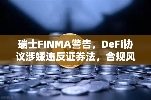 瑞士FINMA警告，DeFi协议涉嫌违反证券法，合规风暴来袭