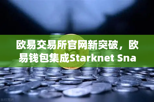 欧易交易所官网新突破，欧易钱包集成Starknet Snap，开启STRK代币管理新时代