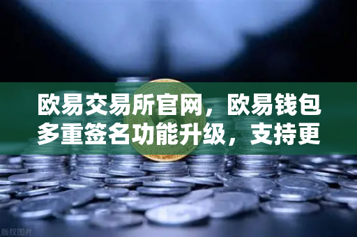 欧易交易所官网，欧易钱包多重签名功能升级，支持更多签名方与自定义规则