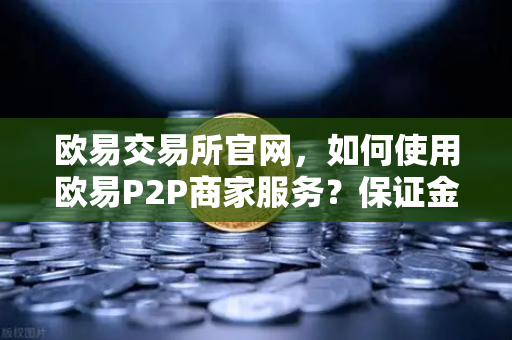 欧易交易所官网，如何使用欧易P2P商家服务？保证金与限额说明全解析