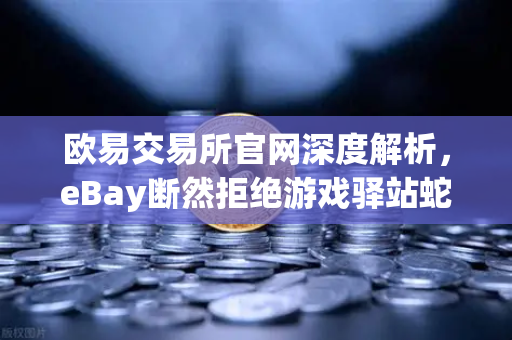 欧易交易所官网深度解析，eBay断然拒绝游戏驿站蛇吞象收购，555亿美元资金来源引爆全球质疑