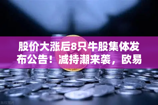 股价大涨后8只牛股集体发布公告！减持潮来袭，欧易交易所官网解析市场信号-第1张图片-欧易交易所