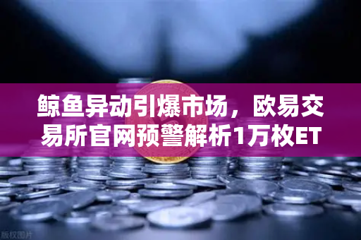 鲸鱼异动引爆市场，欧易交易所官网预警解析1万枚ETH大额转移背后玄机
