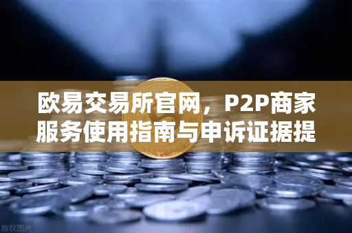 欧易交易所官网，P2P商家服务使用指南与申诉证据提交全解析