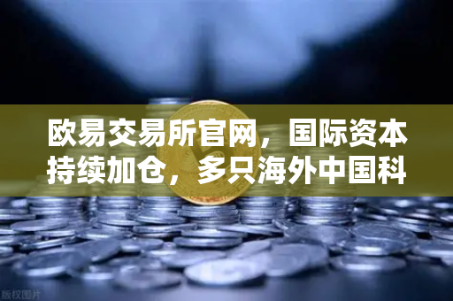 欧易交易所官网，国际资本持续加仓，多只海外中国科技ETF规模增长，资金回流亚洲
