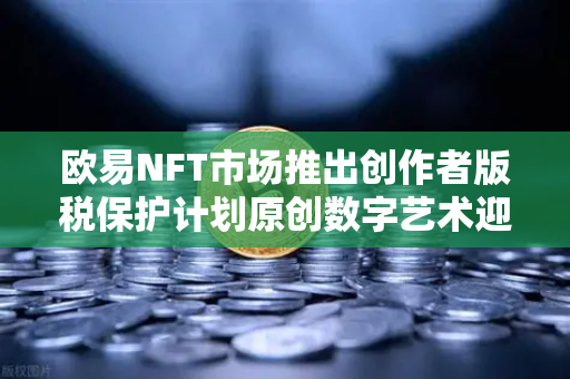 欧易NFT市场推出创作者版税保护计划原创数字艺术迎来新生态