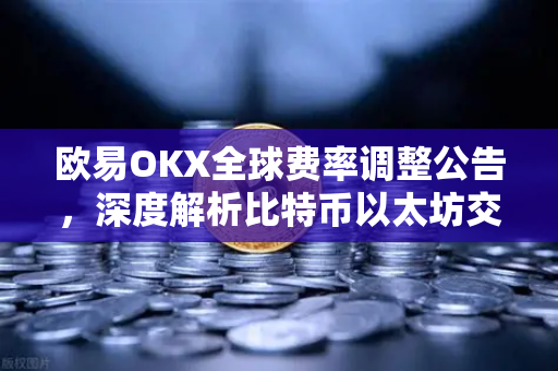 欧易OKX全球费率调整公告，深度解析比特币以太坊交易新规与用户权益
