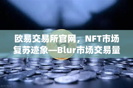 欧易交易所官网，NFT市场复苏迹象—Blur市场交易量重新超越OpenSea