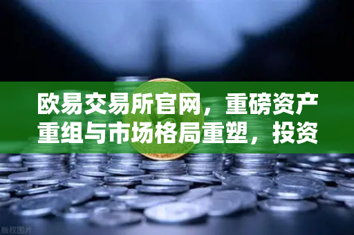 欧易交易所官网，重磅资产重组与市场格局重塑，投资者必读指南