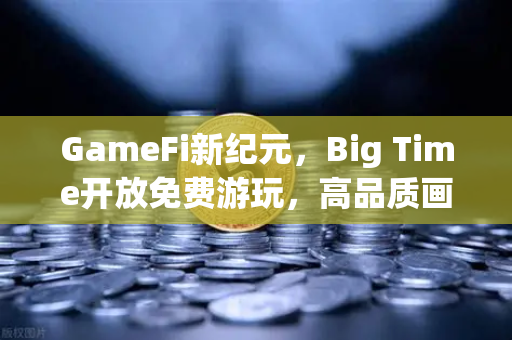 GameFi新纪元，Big Time开放免费游玩，高品质画面如何引爆链游市场？