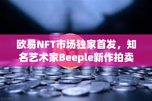 欧易NFT市场独家首发，知名艺术家Beeple新作拍卖，数字艺术再掀高潮