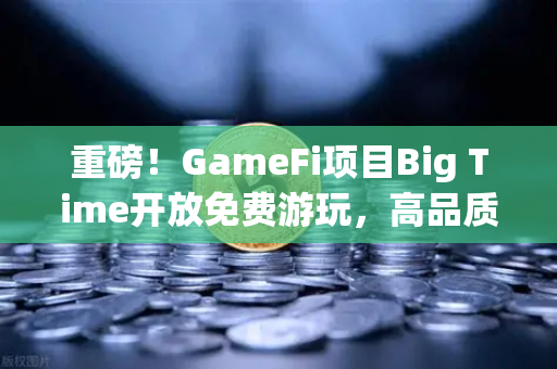 重磅！GameFi项目Big Time开放免费游玩，高品质画面引玩家关注