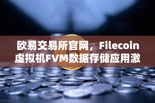 欧易交易所官网，Filecoin虚拟机FVM数据存储应用激增，Fil使用量创历史新高