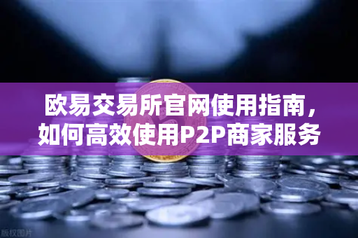 欧易交易所官网使用指南，如何高效使用P2P商家服务与申诉流程全解析