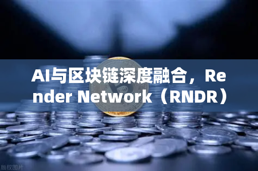 AI与区块链深度融合，Render Network（RNDR）如何抢占AI算力龙头地位