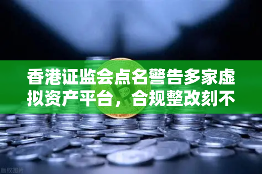 香港证监会点名警告多家虚拟资产平台，合规整改刻不容缓，欧易交易所下载用户需警惕风险