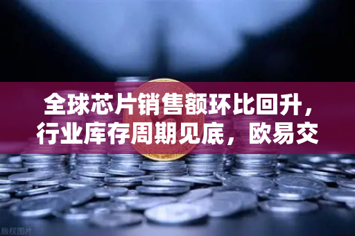 全球芯片销售额环比回升，行业库存周期见底，欧易交易所官网解读市场新风向