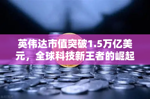 英伟达市值突破1.5万亿美元，全球科技新王者的崛起与投资新机遇