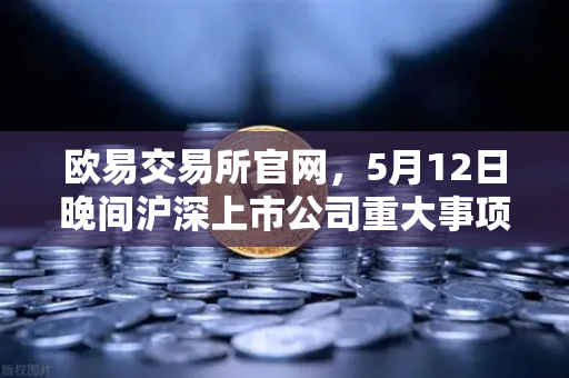 欧易交易所官网,5月12日晚间沪深上市公司重大事项公告最新快递—涉币概念股动态深度解读-第1张图片-欧易交易所 欧易交易所官网,5月12日晚间沪深上市公司重大事项公告最新快递—涉币概念股动态深度解读-第1张图片-欧易交易所