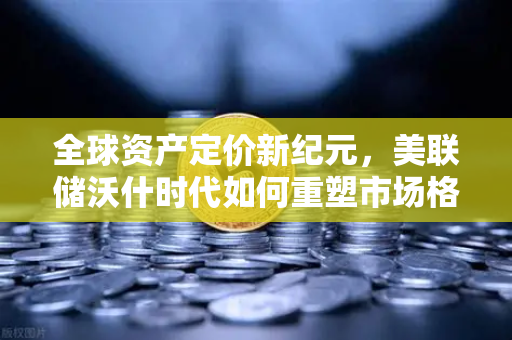 全球资产定价新纪元，美联储沃什时代如何重塑市场格局？欧易交易所官网解读