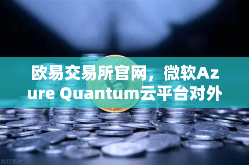 欧易交易所官网，微软Azure Quantum云平台对外开放，提供多种量子硬件 开启数字金融与量子计算融合新纪元