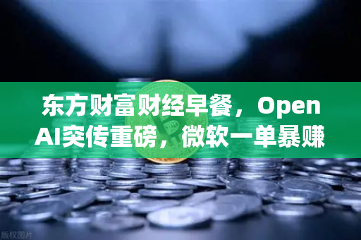 东方财富财经早餐，OpenAI突传重磅，微软一单暴赚8300亿，欧易生态迎新机遇