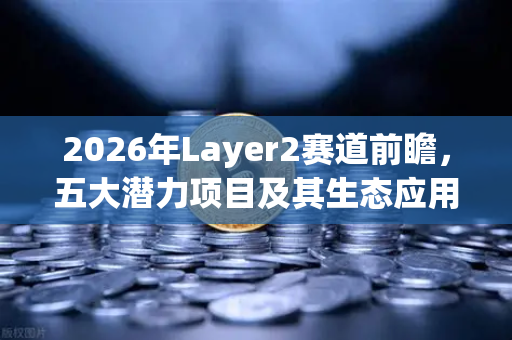 2026年Layer2赛道前瞻，五大潜力项目及其生态应用全景盘点