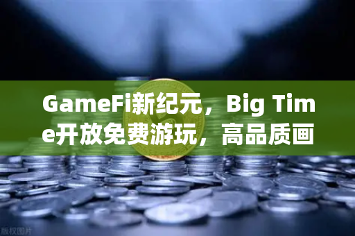 GameFi新纪元，Big Time开放免费游玩，高品质画面引全球玩家涌入欧易交易所官网