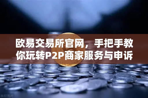 欧易交易所官网，手把手教你玩转P2P商家服务与申诉证据提交全攻略