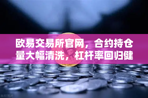 欧易交易所官网，合约持仓量大幅清洗，杠杆率回归健康水平，市场迎来理性新周期