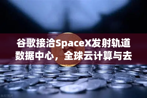 谷歌接洽SpaceX发射轨道数据中心，全球云计算与去中心化交易的未来革命