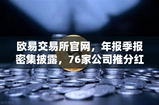欧易交易所官网，年报季报密集披露，76家公司推分红转增方案