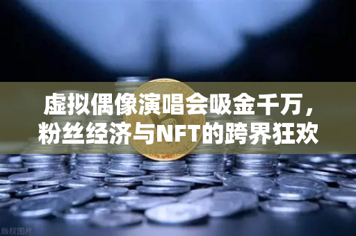 虚拟偶像演唱会吸金千万，粉丝经济与NFT的跨界狂欢