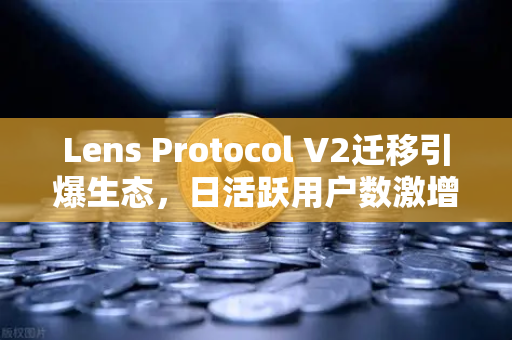 Lens Protocol V2迁移引爆生态，日活跃用户数激增300%去中心化社交迎来新拐点