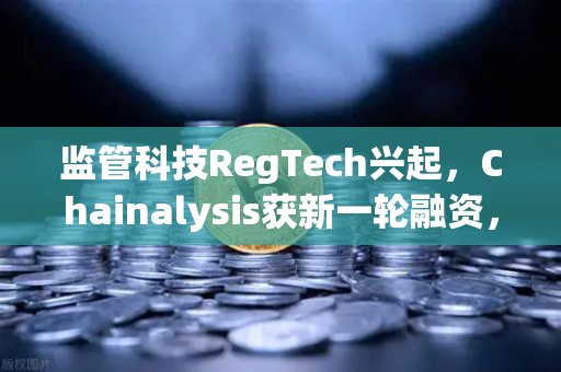 监管科技RegTech兴起，Chainalysis获新一轮融资，欧易交易所如何合规领跑？