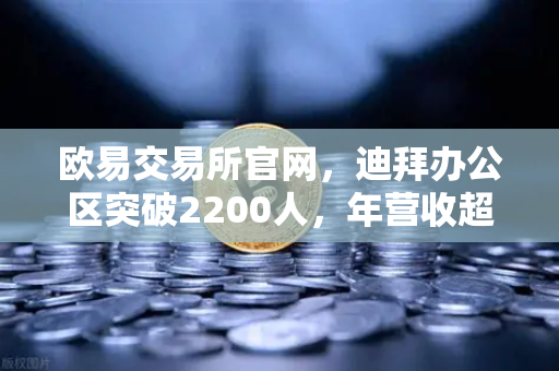 欧易交易所官网，迪拜办公区突破2200人，年营收超10亿美元加速全球合规进程