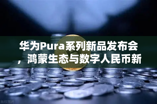 华为Pura系列新品发布会，鸿蒙生态与数字人民币新联动，重塑全球支付格局