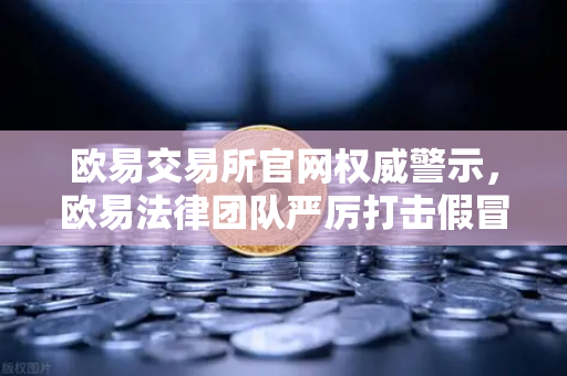 欧易交易所官网权威警示，欧易法律团队严厉打击假冒APP与钓鱼网站
